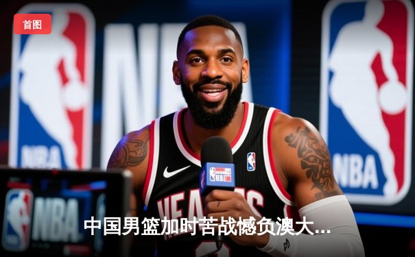 中国男篮加时苦战憾负澳大利亚 杨瀚森24+12闪耀国际赛场