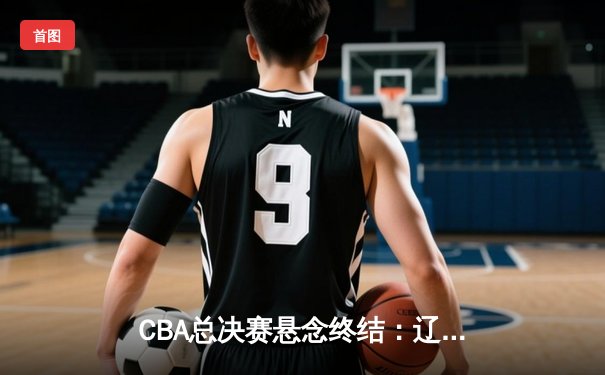 CBA总决赛悬念终结：辽宁本钢加冕三连冠，张镇麟荣膺FMVP